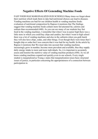 Negative Effects Of Genending Machine Foods
FAST FOOD HAS MARGINALIZED OUR SCHOOLS Many times we forget about
their nutrition which leads them to take bad nutritional choices can lead to diseases.
Vending machines are bad for our children health in vending machine foods:
evaluation of nutritional composition by Raposo it mentions that The findings
suggest that vending machine foods contain more fat/saturated fat, calories and
sodium than recommended (448). As you can see many of our students buy fast
food in the vending machines. I remember that when I was in junior high there was a
little store in which you could buy chips and candies, but when I went to high school
there was a lot of vending machines and also in the cafeteria when you grab lunch
they will also have chips, sodas, and other things. Even though there were times that I
bought chip or sodas but I was concern that it was bad for my health. In the article by
Raposo it mentions that We must take into account that vending machines
increasingly grow in number, become more prevalent and available, thus they supply
daily energy intake to more and more individuals. So, it is important to accurately
assess and monitor the nutritive value of vending machine products (450). As we all
know,vending machines expand real quickly,even in our schools. Every single
student is marginalized as Young s states that marginalization raises basic structural
issues of justice, in particular concerning the appropriateness of a connection between
participation in
 