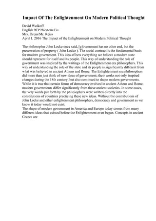 Impact Of The Enlightenment On Modern Political Thought
David Wolkoff
English 9CP/Western Civ.
Mrs. Orens/Mr. Reiss
April 1, 2016 The Impact of the Enlightenment on Modern Political Thought
The philosopher John Locke once said, [g]overnment has no other end, but the
preservation of property ( John Locke ). The social contract is the fundamental basis
for modern government. This idea affects everything we believe a modern state
should represent for itself and its people. This way of understanding the role of
government was inspired by the writings of the Enlightenment era philosophers. This
way of understanding the role of the state and its people is significantly different from
what was believed in ancient Athens and Rome. The Enlightenment era philosophers
did more than just think of new ideas of government; their works not only inspired
changes during the 18th century, but also continued to shape modern governments.
While it is true that certain forms of democracy evolved in ancient Athens and Rome,
modern governments differ significantly from these ancient societies. In some cases,
the very words put forth by the philosophers were written directly into the
constitutions of countries practicing these new ideas. Without the contributions of
John Locke and other enlightenment philosophers, democracy and government as we
know it today would not exist.
The shape of modern government in America and Europe today comes from many
different ideas that existed before the Enlightenment even began. Concepts in ancient
Greece are
 