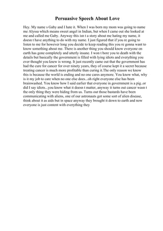 Persuasive Speech About Love
Hey. My name s Gaby and I hate it. When I was born my mom was going to name
me Alyssa which means sweet angel in Indian, but when I came out she looked at
me and called me Gaby. Anyway this isn t a story about me hating my name, it
doesn t have anything to do with my name. I just figured that if you re going to
listen to me for however long you decide to keep reading this you re gonna want to
know something about me. There is another thing you should know everyone on
earth has gone completely and utterly insane. I won t bore you to death with the
details but basically the government is filled with lying idiots and everything you
ever thought you knew is wrong. It just recently came out that the government has
had the cure for cancer for over ninety years, they of course kept it a secret because
treating cancer is much more profitable than curing it.The only reason we know
this is because the world is ending and no one cares anymore. You know what, why
is it my job to care when no one else does...oh right everyone else has been
brainwashed. You know how I said earlier that everyone in government is a pig..or
did I say idiots...you know what it doesn t matter, anyway it turns out cancer wasn t
the only thing they were hiding from us. Turns out those bastards have been
communicating with aliens, one of our astronauts got some sort of alien disease,
think about it as aids but in space anyway they brought it down to earth and now
everyone is just content with everything they
 