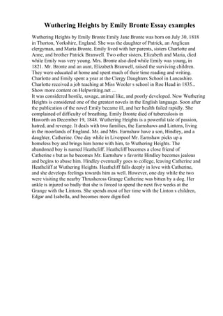 Wuthering Heights by Emily Bronte Essay examples
Wuthering Heights by Emily Bronte Emily Jane Bronte was born on July 30, 1818
in Thorton, Yorkshire, England. She was the daughter of Patrick, an Anglican
clergyman, and Maria Bronte. Emily lived with her parents, sisters Charlotte and
Anne, and brother Patrick Branwell. Two other sisters, Elizabeth and Maria, died
while Emily was very young. Mrs. Bronte also died while Emily was young, in
1821. Mr. Bronte and an aunt, Elizabeth Branwell, raised the surviving children.
They were educated at home and spent much of their time reading and writing.
Charlotte and Emily spent a year at the Clergy Daughters School in Lancashire.
Charlotte received a job teaching at Miss Wooler s school in Roe Head in 1835...
Show more content on Helpwriting.net ...
It was considered hostile, savage, animal like, and poorly developed. Now Wuthering
Heights is considered one of the greatest novels in the English language. Soon after
the publication of the novel Emily became ill, and her health failed rapidly. She
complained of difficulty of breathing. Emily Bronte died of tuberculosis in
Haworth on December 19, 1848. Wuthering Heights is a powerful tale of passion,
hatred, and revenge. It deals with two families, the Earnshaws and Lintons, living
in the moorlands of England. Mr. and Mrs. Earnshaw have a son, Hindley, and a
daughter, Catherine. One day while in Liverpool Mr. Earnshaw picks up a
homeless boy and brings him home with him, to Wuthering Heights. The
abandoned boy is named Heathcliff. Heathcliff becomes a close friend of
Catherine s but as he becomes Mr. Earnshaw s favorite Hindley becomes jealous
and begins to abuse him. Hindley eventually goes to college, leaving Catherine and
Heathcliff at Wuthering Heights. Heathcliff falls deeply in love with Catherine,
and she develops feelings towards him as well. However, one day while the two
were visiting the nearby Thrushcross Grange Catherine was bitten by a dog. Her
ankle is injured so badly that she is forced to spend the next five weeks at the
Grange with the Lintons. She spends most of her time with the Linton s children,
Edgar and Isabella, and becomes more dignified
 