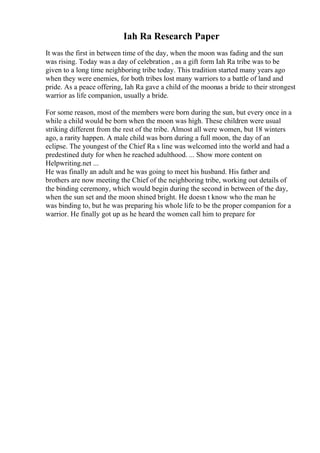 Iah Ra Research Paper
It was the first in between time of the day, when the moon was fading and the sun
was rising. Today was a day of celebration , as a gift form Iah Ra tribe was to be
given to a long time neighboring tribe today. This tradition started many years ago
when they were enemies, for both tribes lost many warriors to a battle of land and
pride. As a peace offering, Iah Ra gave a child of the moonas a bride to their strongest
warrior as life companion, usually a bride.
For some reason, most of the members were born during the sun, but every once in a
while a child would be born when the moon was high. These children were usual
striking different from the rest of the tribe. Almost all were women, but 18 winters
ago, a rarity happen. A male child was born during a full moon, the day of an
eclipse. The youngest of the Chief Ra s line was welcomed into the world and had a
predestined duty for when he reached adulthood. ... Show more content on
Helpwriting.net ...
He was finally an adult and he was going to meet his husband. His father and
brothers are now meeting the Chief of the neighboring tribe, working out details of
the binding ceremony, which would begin during the second in between of the day,
when the sun set and the moon shined bright. He doesn t know who the man he
was binding to, but he was preparing his whole life to be the proper companion for a
warrior. He finally got up as he heard the women call him to prepare for
 