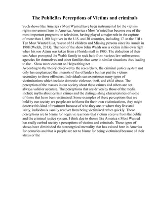 The PublicВґs Perceptions of Victims and criminals
Such shows like America s Most Wanted have been instrumental for the victims
rights movement here in America. America s Most Wanted has become one of the
most important programs on television, having played a major role in the capture
of more than 1,100 fugitives in the U.S. and 30 countries, including 17 on the FBI s
Ten Most Wanted List, rescue of 61 children and Missing persons since its launch in
1988 (Welch, 2013). The host of the show John Walsh was a victim in his own right
when his son Adam was taken from a Florida mall in 1983. The abduction of their
son Adam prompted the Walsh family to seek help from various law enforcement
agencies for themselves and other families that were in similar situations thus leading
to the... Show more content on Helpwriting.net ...
According to the theory observed by the researchers, the criminal justice system not
only has emphasized the interests of the offenders but has put the victims
secondary to those offenders. Individuals can experience many types of
victimizations which include domestic violence, theft, and child abuse. The
perception of the masses in our society about these crimes and others are not
always valid or accurate. The perceptions that are driven by those of the media
include myths about certain crimes and the distinguishing characteristics of some
of those that have been victimized. Some examples of these perceptions that are
held by our society are people are to blame for their own victimizations, they might
deserve this kind of treatment because of who they are or where they live and
lastly, individuals usually recover from being victimized rather quickly. These
perceptions are to blame for negative reactions that victims receive from the public
and the criminal justice system. I think due to shows like America s Most Wanted
has really curbed society s perceptions of victims and criminals. These types of
shows have diminished the stereotypical mentality that has existed here in America
for centuries and that is people are not to blame for being victimized because of their
status or the
 