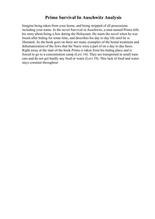 Primo Survival In Auschwitz Analysis
Imagine being taken from your home, and being stripped of all possessions
including your name. In the novel Survival in Auschwitz, a man named Primo tells
his story about being a Jew during the Holocaust. He starts the novel when he was
found after hiding for some time, and describes his day to day life until he is
liberated. As the book goes on there are many examples of the brutal treatment and
dehumanization of the Jews that the Nazis were a part of on a day to day basis.
Right away at the start of the book Primo is taken from his hiding place and is
forced to go to a concentration camp (Levi 14). They are transported in small train
cars and do not get hardly any food or water (Levi 19). This lack of food and water
stays constant throughout
 