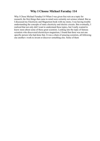 Why I Choose Michael Faraday 114
Why I Chose Michael Faraday114 When I was given free rein on a topic for
research, the first things that came to mind were certainly not science related. But as
I discussed my Electricity and Magnetism book with my mom, I was having trouble
understanding the concepts of static electricity and electric circuits. But eventually, I
realized that not only did I want to understand these topics, but I really wanted to
know more about some of these great scientists. Looking into the topic of famous
scientists who discovered electricityor magnetism, I found that there was not one
specific person who had done that. It was a chain of amazing scientists, all following
one another s work to invent or discover something else. Some of them
 