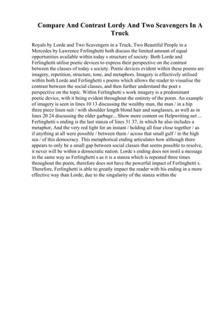 Compare And Contrast Lordy And Two Scavengers In A
Truck
Royals by Lorde and Two Scavengers in a Truck, Two Beautiful People in a
Mercedes by Lawrence Ferlinghetti both discuss the limited amount of equal
opportunities available within today s structure of society. Both Lorde and
Ferlinghetti utilise poetic devices to express their perspective on the contrast
between the classes of today s society. Poetic devices evident within these poems are
imagery, repetition, structure, tone, and metaphors. Imagery is effectively utilised
within both Lorde and Ferlinghetti s poems which allows the reader to visualise the
contrast between the social classes, and then further understand the poet s
perspective on the topic. Within Ferlinghetti s work imagery is a predominant
poetic device, with it being evident throughout the entirety of the poem. An example
of imagery is seen in lines 10 13 discussing the wealthy man, the man / in a hip
three piece linen suit / with shoulder length blond hair and sunglasses, as well as in
lines 20 24 discussing the older garbage... Show more content on Helpwriting.net ...
Ferlinghetti s ending is the last stanza of lines 31 37, in which he also includes a
metaphor, And the very red light for an instant / holding all four close together / as
if anything at all were possible / between them / across that small gulf / in the high
sea / of this democracy. This metaphorical ending articulates how although there
appears to only be a small gap between social classes that seems possible to resolve,
it never will be within a democratic nation. Lorde s ending does not instil a message
in the same way as Ferlinghetti s as it is a stanza which is repeated three times
throughout the poem, therefore does not have the powerful impact of Ferlinghetti s.
Therefore, Ferlinghetti is able to greatly impact the reader with his ending in a more
effective way than Lorde, due to the singularity of the stanza within the
 