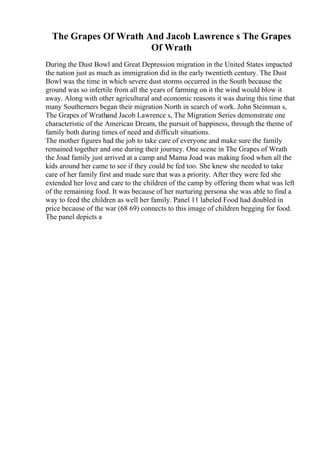 The Grapes Of Wrath And Jacob Lawrence s The Grapes
Of Wrath
During the Dust Bowl and Great Depression migration in the United States impacted
the nation just as much as immigration did in the early twentieth century. The Dust
Bowl was the time in which severe dust storms occurred in the South because the
ground was so infertile from all the years of farming on it the wind would blow it
away. Along with other agricultural and economic reasons it was during this time that
many Southerners began their migration North in search of work. John Steinman s,
The Grapes of Wrathand Jacob Lawrence s, The Migration Series demonstrate one
characteristic of the American Dream, the pursuit of happiness, through the theme of
family both during times of need and difficult situations.
The mother figures had the job to take care of everyone and make sure the family
remained together and one during their journey. One scene in The Grapes of Wrath
the Joad family just arrived at a camp and Mama Joad was making food when all the
kids around her came to see if they could be fed too. She knew she needed to take
care of her family first and made sure that was a priority. After they were fed she
extended her love and care to the children of the camp by offering them what was left
of the remaining food. It was because of her nurturing persona she was able to find a
way to feed the children as well her family. Panel 11 labeled Food had doubled in
price because of the war (68 69) connects to this image of children begging for food.
The panel depicts a
 