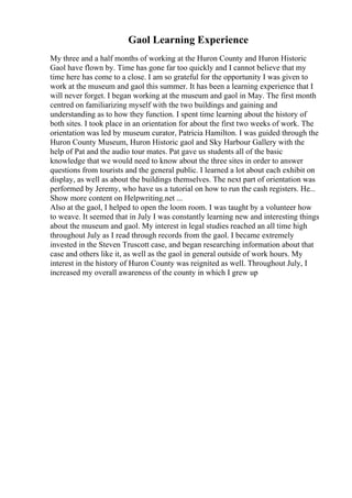 Gaol Learning Experience
My three and a half months of working at the Huron County and Huron Historic
Gaol have flown by. Time has gone far too quickly and I cannot believe that my
time here has come to a close. I am so grateful for the opportunity I was given to
work at the museum and gaol this summer. It has been a learning experience that I
will never forget. I began working at the museum and gaol in May. The first month
centred on familiarizing myself with the two buildings and gaining and
understanding as to how they function. I spent time learning about the history of
both sites. I took place in an orientation for about the first two weeks of work. The
orientation was led by museum curator, Patricia Hamilton. I was guided through the
Huron County Museum, Huron Historic gaol and Sky Harbour Gallery with the
help of Pat and the audio tour mates. Pat gave us students all of the basic
knowledge that we would need to know about the three sites in order to answer
questions from tourists and the general public. I learned a lot about each exhibit on
display, as well as about the buildings themselves. The next part of orientation was
performed by Jeremy, who have us a tutorial on how to run the cash registers. He...
Show more content on Helpwriting.net ...
Also at the gaol, I helped to open the loom room. I was taught by a volunteer how
to weave. It seemed that in July I was constantly learning new and interesting things
about the museum and gaol. My interest in legal studies reached an all time high
throughout July as I read through records from the gaol. I became extremely
invested in the Steven Truscott case, and began researching information about that
case and others like it, as well as the gaol in general outside of work hours. My
interest in the history of Huron County was reignited as well. Throughout July, I
increased my overall awareness of the county in which I grew up
 