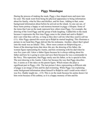 Piggy Monologue
During the process of making the mask, Piggy s face shaped more and more into
his soul. The mask went from being his physical appearance to being information
about his family, what he likes and dislikes, and his fears. Adding to that, some
background information about before he arrived on the island. As one can see, of
these items portray a happy or sad memory/moment in piggy s lifespan. Some of
the items that I put on the mask represent how others treat Piggy. For example, the
drawing of the word Piggy and the group of kids laughing. I added this to the mask
because it represents the first time Piggy came to the island and said to Ralph I
don t care what they call me, so long as they don t call me what they used to call me
(11). After Piggy opened this secret up to Ralph he started laughing. This illustrates a
picture in our head they Piggy did not like his nickname. Another, object that I glued
onto the mask was an inhaler. This... Show more content on Helpwriting.net ...
Some of the drawings/items that show this are; the drawing of his father, the
woman figure representing his Auntie, and him swimming with his dad when he
was five years old. I drew a father figure because he is always talking about his
father and how he is going to come and save them because he was a commander in
the Navy. This represents, that Piggy rarely sees his father, so he is special to him.
The next drawing is his Auntie. I drew her because the way that Piggy describes
her, it seems as if she takes on the parent figure. Which means she plays a
significant part in Piggy s life. The last picture I drew representing a different side
of piggy is an image of him and his dad swimming. While Piggy was explaining
some background information about himself to Ralph he said I could swim when I
was five. Daddy taught me... (13). This is on the mask because his autine doesn t let
him swim because of his asthma, so it is a happy memory of him and his
 