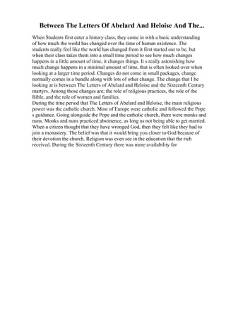 Between The Letters Of Abelard And Heloise And The...
When Students first enter a history class, they come in with a basic understanding
of how much the world has changed over the time of human existence. The
students really feel like the world has changed from it first started out to be, but
when their class takes them into a small time period to see how much changes
happens in a little amount of time, it changes things. It s really astonishing how
much change happens in a minimal amount of time, that is often looked over when
looking at a larger time period. Changes do not come in small packages, change
normally comes in a bundle along with lots of other change. The change that I be
looking at is between The Letters of Abelard and Heloise and the Sixteenth Century
martyrs. Among those changes are; the role of religious practices, the role of the
Bible, and the role of women and families.
During the time period that The Letters of Abelard and Heloise, the main religious
power was the catholic church. Most of Europe were catholic and followed the Pope
s guidance. Going alongside the Pope and the catholic church, there were monks and
nuns. Monks and nuns practiced abstinence, as long as not being able to get married.
When a citizen thought that they have wronged God, then they felt like they had to
join a monastery. The belief was that it would bring you closer to God because of
their devotion the church. Religion was even see in the education that the rich
received. During the Sixteenth Century there was more availability for
 