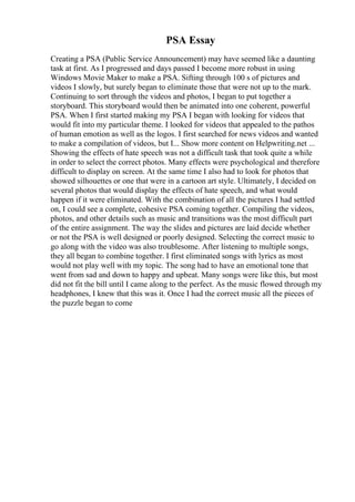 PSA Essay
Creating a PSA (Public Service Announcement) may have seemed like a daunting
task at first. As I progressed and days passed I become more robust in using
Windows Movie Maker to make a PSA. Sifting through 100 s of pictures and
videos I slowly, but surely began to eliminate those that were not up to the mark.
Continuing to sort through the videos and photos, I began to put together a
storyboard. This storyboard would then be animated into one coherent, powerful
PSA. When I first started making my PSA I began with looking for videos that
would fit into my particular theme. I looked for videos that appealed to the pathos
of human emotion as well as the logos. I first searched for news videos and wanted
to make a compilation of videos, but I... Show more content on Helpwriting.net ...
Showing the effects of hate speech was not a difficult task that took quite a while
in order to select the correct photos. Many effects were psychological and therefore
difficult to display on screen. At the same time I also had to look for photos that
showed silhouettes or one that were in a cartoon art style. Ultimately, I decided on
several photos that would display the effects of hate speech, and what would
happen if it were eliminated. With the combination of all the pictures I had settled
on, I could see a complete, cohesive PSA coming together. Compiling the videos,
photos, and other details such as music and transitions was the most difficult part
of the entire assignment. The way the slides and pictures are laid decide whether
or not the PSA is well designed or poorly designed. Selecting the correct music to
go along with the video was also troublesome. After listening to multiple songs,
they all began to combine together. I first eliminated songs with lyrics as most
would not play well with my topic. The song had to have an emotional tone that
went from sad and down to happy and upbeat. Many songs were like this, but most
did not fit the bill until I came along to the perfect. As the music flowed through my
headphones, I knew that this was it. Once I had the correct music all the pieces of
the puzzle began to come
 
