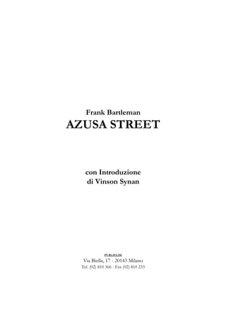 Frank Bartleman
AZUSA STREET


   con Introduzione
   di Vinson Synan




              PUBLIELIM

  Via Biella, 17 - 20143 Milano
 Tel. (02) 810 366 - Fax (02) 810 233
 