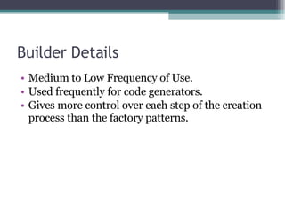 Builder Details Medium to Low Frequency of Use. Used frequently for code generators. Gives more control over each step of the creation process than the factory patterns. 
