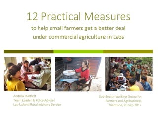 Andrew	Bartlett
Team	Leader	&	Policy	Adviser
Lao	Upland	Rural	Advisory	Service
12	Practical	Measures
to	help	small	farmers	get	a	better	deal	
under	commercial	agriculture	in	Laos
Sub-Sector	Working	Group	for	
Farmers	and	Agribusiness
Vientiane,	20	Sep	2017
 
