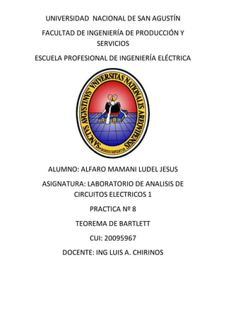 UNIVERSIDAD NACIONAL DE SAN AGUSTÍN
FACULTAD DE INGENIERÍA DE PRODUCCIÓN Y
SERVICIOS
ESCUELA PROFESIONAL DE INGENIERÍA ELÉCTRICA
ALUMNO: ALFARO MAMANI LUDEL JESUS
ASIGNATURA: LABORATORIO DE ANALISIS DE
CIRCUITOS ELECTRICOS 1
PRACTICA Nº 8
TEOREMA DE BARTLETT
CUI: 20095967
DOCENTE: ING LUIS A. CHIRINOS
 