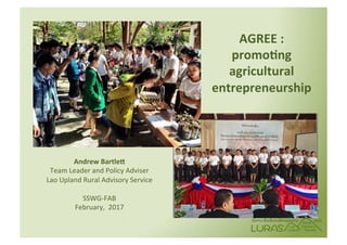 AGREE	:		
promo+ng		
agricultural	
entrepreneurship	
		
Andrew	Bartle:	
Team	Leader	and	Policy	Adviser		
Lao	Upland	Rural	Advisory	Service	
	
SSWG-FAB	
February,		2017	
		
 