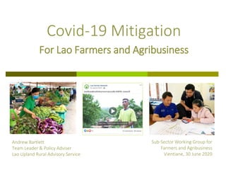 Andrew Bartlett
Team Leader & Policy Adviser
Lao Upland Rural Advisory Service
Covid-19 Mitigation
For Lao Farmers and Agribusiness
Sub-Sector Working Group for
Farmers and Agribusiness
Vientiane, 30 June 2020
 