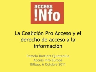 La Coalición Pro Acceso y el derecho de acceso a la información Pamela Bartlett Quintanilla Access Info Europe Bilbao, 6 Octubre 2011 