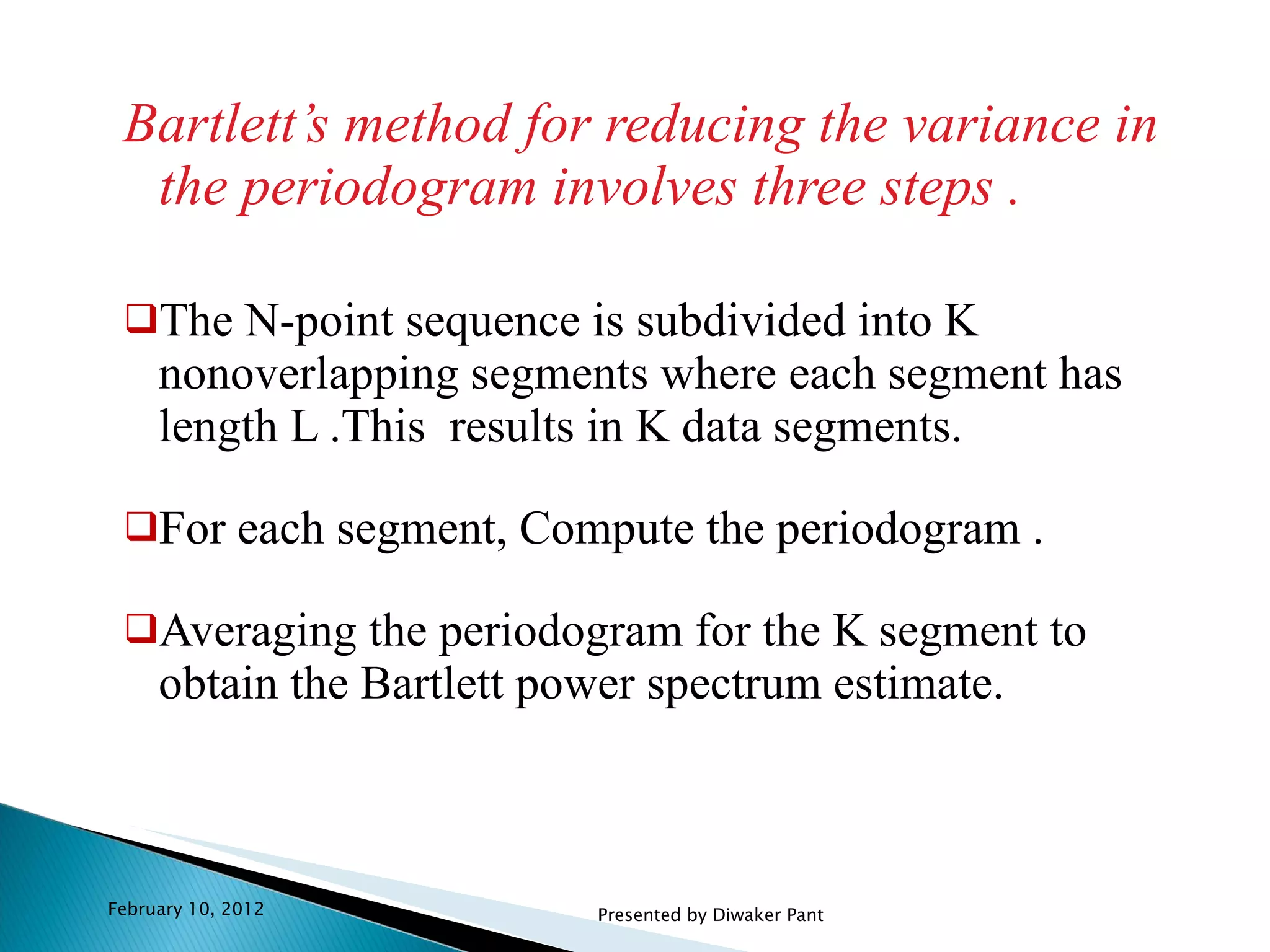 Bartlett’s method for reducing the variance in the periodogram involves three steps . The N-point sequence is subdivided into K nonoverlapping segments where each segment has length L .This  results in K data segments. For each segment, Compute the periodogram . Averaging the periodogram for the K segment to obtain the Bartlett power spectrum estimate. February 10, 2012 Presented by Diwaker Pant 