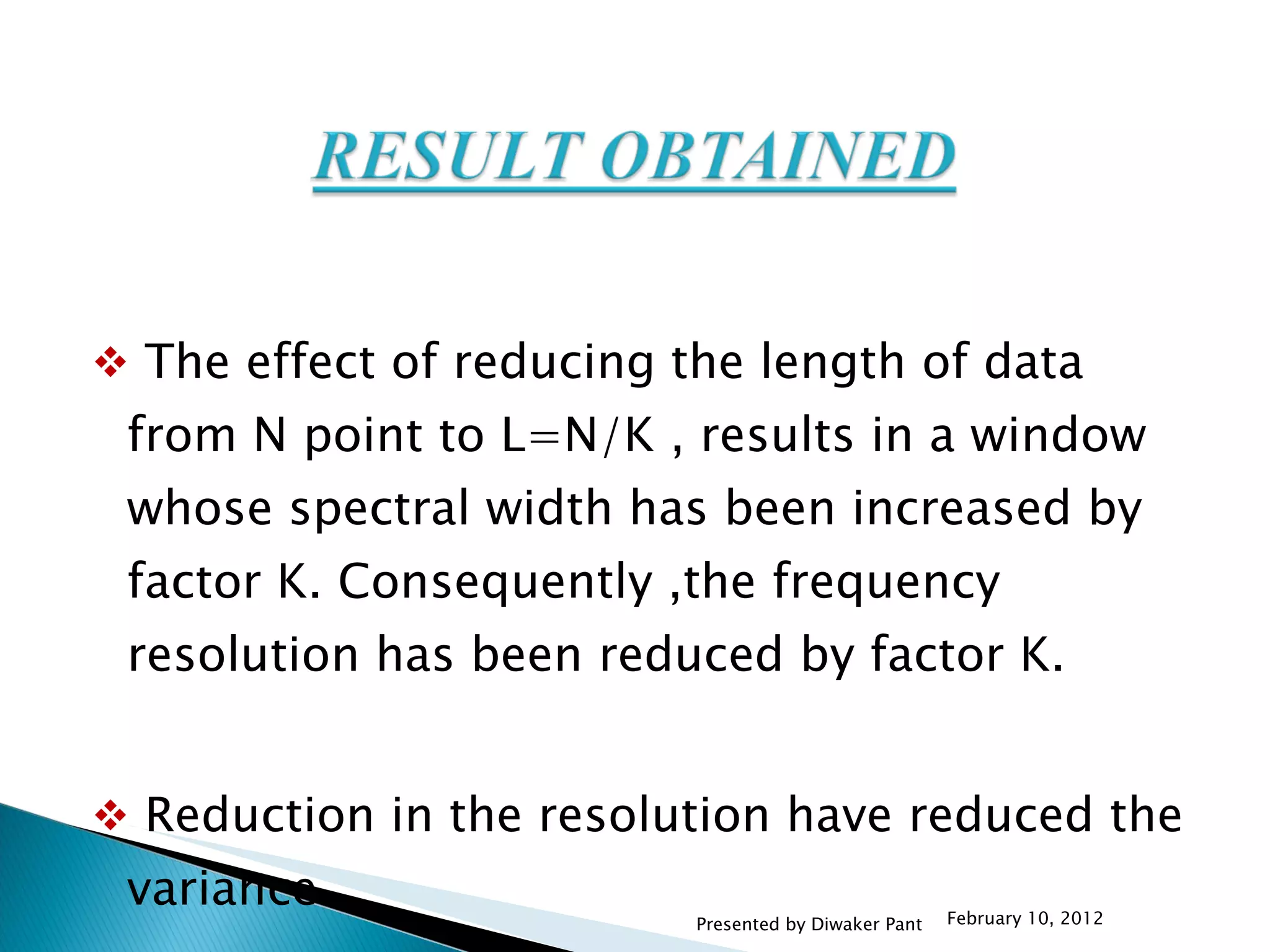 The effect of reducing the length of data from N point to L=N/K , results in a window whose spectral width has been increased by factor K. Consequently ,the frequency resolution has been reduced by factor K. Reduction in the resolution have reduced the variance . February 10, 2012 Presented by Diwaker Pant 