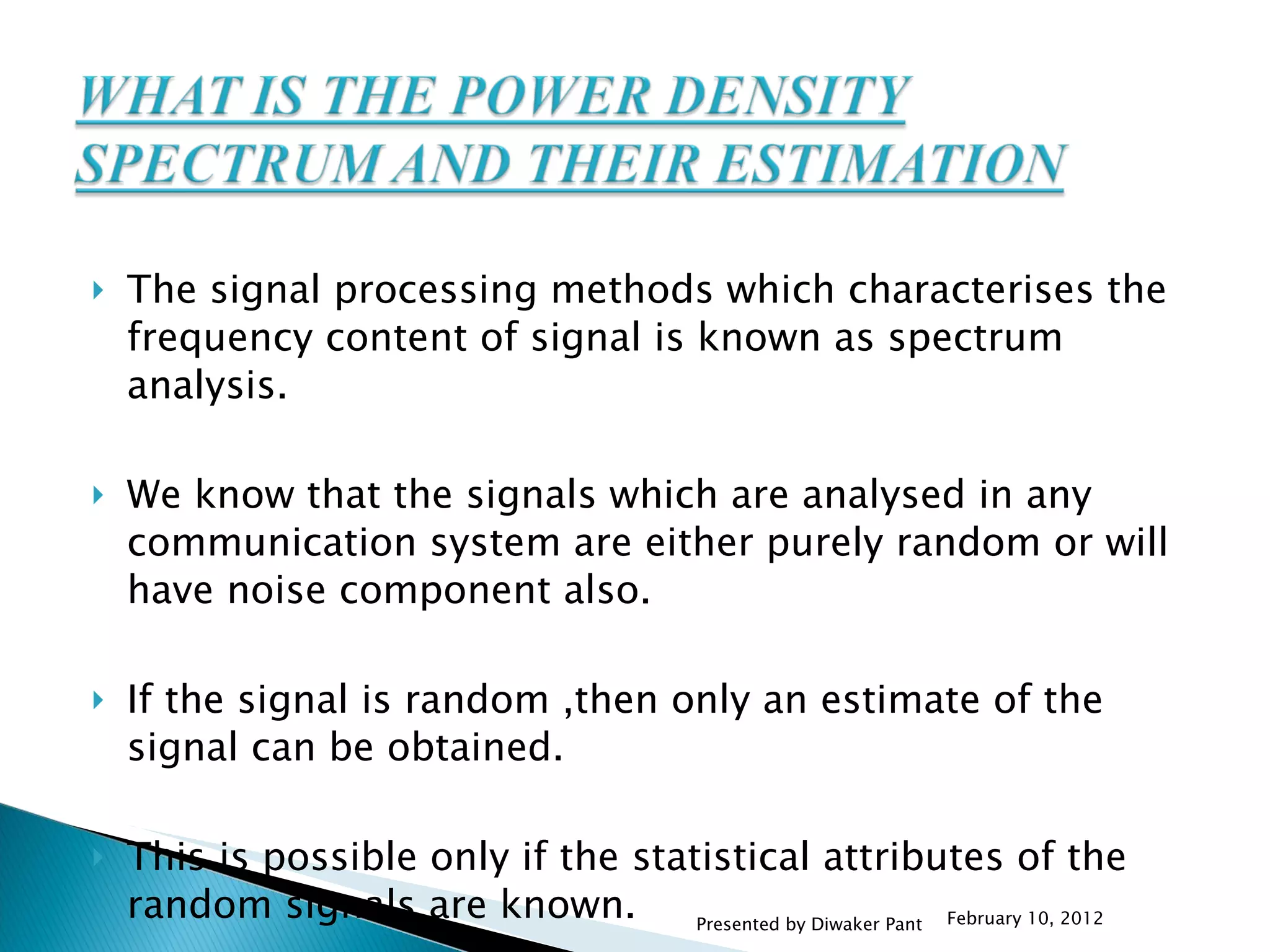 The signal processing methods which characterises the frequency content of signal is known as spectrum analysis. We know that the signals which are analysed in any communication system are either purely random or will have noise component also. If the signal is random ,then only an estimate of the signal can be obtained. This is possible only if the statistical attributes of the random signals are known.  February 10, 2012 Presented by Diwaker Pant 