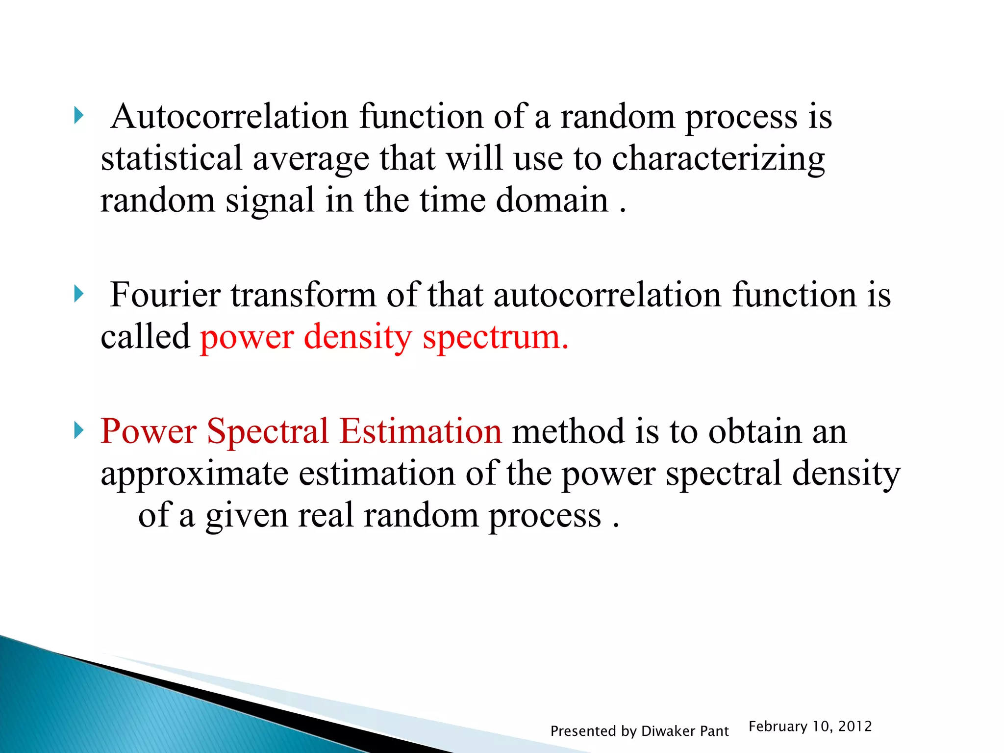 Autocorrelation function of a random process is statistical average that will use to characterizing random signal in the time domain . Fourier transform of that autocorrelation function is called  power density spectrum. Power Spectral Estimation  method is to obtain an approximate estimation of the power spectral density  of a given real random process . February 10, 2012 Presented by Diwaker Pant 