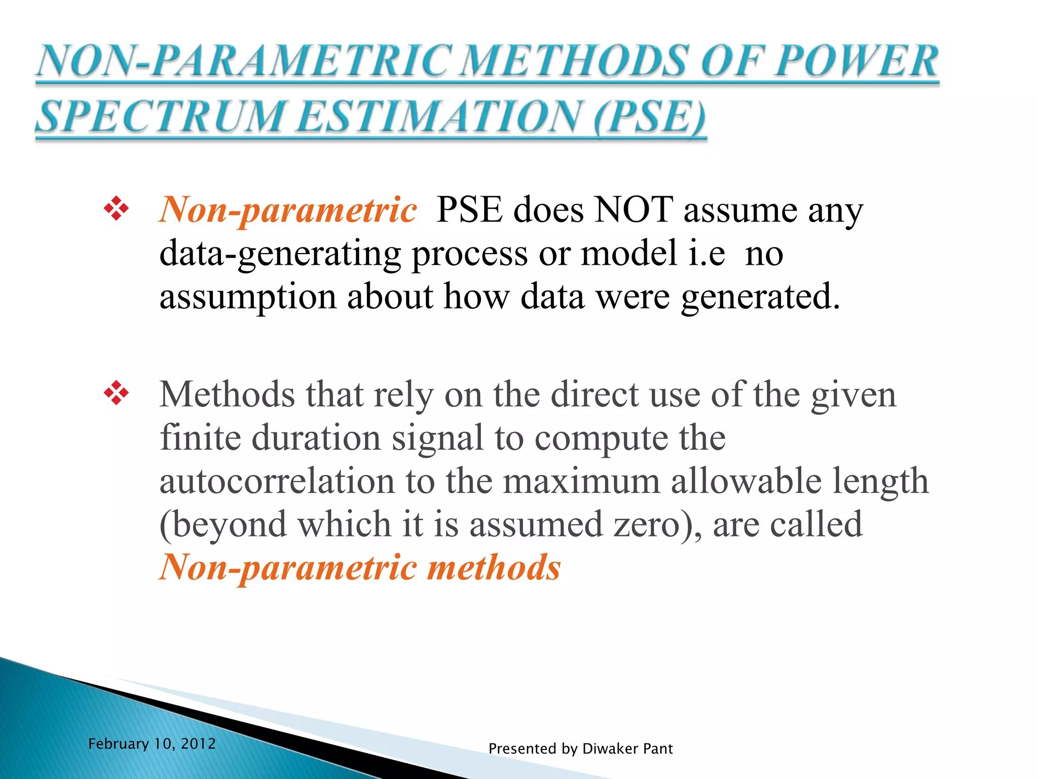 Non-parametric   PSE does NOT assume any data-generating process or model i.e  no assumption about how data were generated. Methods that rely on the direct use of the given finite duration signal to compute the autocorrelation to the maximum allowable length (beyond which it is assumed zero), are called  Non-parametric methods February 10, 2012 Presented by Diwaker Pant 