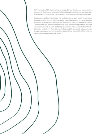 With the Bartley MRT station at its doorstep, Bartley Residences becomes the
epicentre of life, linked to a myriad of different lifestyle conveniences and essentials.
Whether by foot, train or car, the choices for commute are unlimited and simple.

Residents are well connected via the circle line for an easy reach to numerous
shopping options running from the newest Nex at Serangoon to the established
Heartland Mall at Kovan and Junction 8 at Bishan. The upcoming Paya Lebar
Commercial hub is a mere 3 stations away while famous food paradises and well
known schools such as Maris Stella High School and Paya Lebar Methodist Girls
School are well within 1-2 km distance. Full accessibility islandwide is supported by
3 major expressways branching out from Bartley Road, via the TPE, CTE and PIE for
a short ride to every point in the island.
 