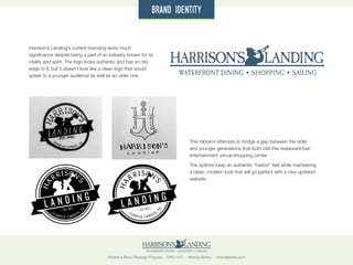 Website & Brand Redesign Proposal · GWD 1507 · Miranda Bartley · mirandabartley.com
Harrison’s Landing’s current branding lacks much
significance despite being a part of an industry known for its
vitality and spirit. The logo looks authentic and has an old
edge to it, but it doesn’t look like a clean logo that would
speak to a younger audience as well as an older one.
brand identity
This rebrand attempts to bridge a gap between the older
and younger generations that both visit this restaurant/bar/
entertainment venue/shopping center.
The options keep an authentic “harbor” feel while maintaining
a clean, modern look that will go perfect with a new updated
website.
L A N D I N G
HA
RRISON’
S
CORPUS CHRISTI,
TX
EST 1972
L A N D I N G
HA
RRISON’
S
CORPUS CHRISTI,
TX
EST 1972
 