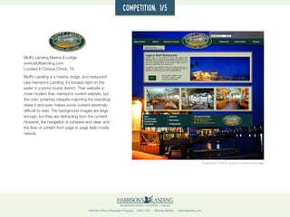 Website & Brand Redesign Proposal · GWD 1507 · Miranda Bartley · mirandabartley.com
Bluff’s Landing Marina & Lodge
www.bluffslanding.com
Located in Corpus Christi, TX
Bluff’s Landing is a marina, lodge, and restaurant.
Like Harrison’s Landing, it’s located right on the
water in a prime tourist district. Their website is
more modern than Harrison’s current website, but
the color schemes (despite matching the branding)
dates it and even makes some content extremely
difficult to read. The background images are large
enough, but they are distracting from the content.
However, the navigation is cohesive and clear, and
the flow of content from page to page feels mostly
natural.
Screenshot of Bluff Landing’s current home page
competition: 1/5
 