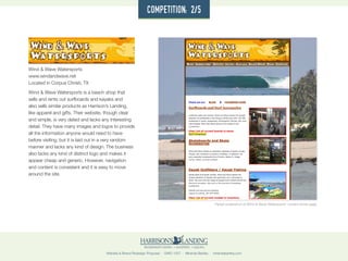 Website & Brand Redesign Proposal · GWD 1507 · Miranda Bartley · mirandabartley.com
Wind & Wave Watersports
www.windandwave.net
Located in Corpus Christi, TX
Wind & Wave Watersports is a beach shop that
sells and rents out surfboards and kayaks and
also sells similar products as Harrison’s Landing,
like apparel and gifts. Their website, though clear
and simple, is very dated and lacks any interesting
detail. They have many images and logos to provide
all the information anyone would need to have
before visiting, but it is laid out in a very random
manner and lacks any kind of design. The business
also lacks any kind of distinct logo and makes it
appear cheap and generic. However, navigation
and content is consistent and it is easy to move
around the site.
Partial screenshot of Wind & Wave Watersports’ current home page
competition: 2/5
 