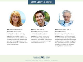 Website & Brand Redesign Proposal · GWD 1507 · Miranda Bartley · mirandabartley.com
Who: Heather Tulley, female, 26
Occupation: Photojournalist
Location: Corpus Christi, North Bay
Lifestyle: Heather enjoys living on the
beach and taking pictures for leisure and
for her job. On nights and weekends, she
goes out to interesting restaurants and
shows with friends. She is computer savvy
and is into social media.
Who: Tom Turner, male, 36
Occupation: Marketing Consultant
Location: Central Corpus Christi
Lifestyle: Tom recently transferred to
the area and frequently goes out with
coworkers to learn the area. When not out,
he enjoys watching movies and grilling at
home with his wife and dog.
Who: Jackson Brewby, male, 67
Occupation: Retired
Location: Corpus Christi, Padre Island
Lifestyle: Jackson retired two years ago.
He now spends his days golfing with fellow
retirement friends and boating with his wife
and grandchildren. He enjoys eating at fine
food restaurants on occasion, but prefers
a casual dining experience. He uses a
desktop PC daily to check stocks.
target market & audience
 