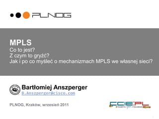 1
MPLS
Co to jest?
Z czym to gryźć?
Jak i po co myśleć o mechanizmach MPLS we własnej sieci?
Bartłomiej Anszperger
B.Anszperger@cisco.com
PLNOG, Kraków, wrzesień 2011
 