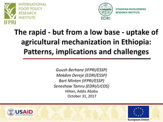 ETHIOPIAN DEVELOPMENT
RESEARCH INSTITUTE
The rapid - but from a low base - uptake of
agricultural mechanization in Ethiopia:
Patterns, implications and challenges
Guush Berhane (IFPRI/ESSP)
Mekdim Dereje (EDRI/ESSP)
Bart Minten (IFPRI/ESSP)
Seneshaw Tamru (EDRI/LICOS)
Hilton, Addis Ababa
October 31, 2017
1
 