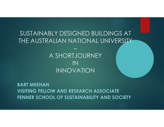 SUSTAINABLY DESIGNED BUILDINGS AT
THE AUSTRALIAN NATIONAL UNIVERSITY
–
A SHORTJOURNEY
IN
INNOVATION
BART MEEHAN
VISITING FELLOW AND RESEARCH ASSOCIATE
FENNER SCHOOL OF SUSTAINABILITY AND SOCIETY
 