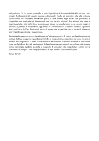 indipendenza. Ed è a questo punto che si pone il problema della compatibilità della riforma con i
principi fondamentali del vigente sistema costituzionale. Anche ad ammettere che alla revisione
costituzionale sia consentito modificare questo o quell’aspetto degli assetti del giudiziario, è
compatibile con quei principi fondamentali una così incisiva riforma? Una riforma che viene a
stravolgere tutte e tutte nello stesso momento, con misure che singolarmente prese possono piacere o
spiacere, le garanzie di indipendenza oggi fornite in Costituzione? Se il dibattito non fosse legato alle
sorti giudiziarie dell’on. Berlusconi, anche di questo non si potrebbe fare a meno di discorrere
coinvolgendo opposizione e maggioranza.

Tanto più che resterebbe ancora da sviluppare un’ultima prospettiva di esame, quella più strettamente
politica. Politica non perché riguarda i rapporti fra le forze politiche, ma politica nel senso più alto di
verifica dell’adeguatezza o meno di così massivo trasferimento di modelli stranieri in una società
come quella italiana dove gli inquinamenti della delinquenza associata e di una politica male intesa e
spesso mercificata rendono evidente la necessità di assicurare alla magistratura istituti che le
consentano di svolgere i suoi compiti al di fuori di ogni indebita e deviante influenza.

Sergio Bartole
 