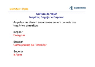 CONARH 2008
                   Cultura de Valor
              Inspirar, Engajar e Superar
  As palestras devem encaixar-se em um ou mais dos
  seguintes preceitos:

  Inspirar
  Energizar

  Engajar
  Como sentido de Pertencer

  Superar
  Ir Além
 