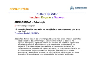 CONARH 2008
                         Cultura de Valor
                    Inspirar, Engajar e Superar
  SIMULTÂNEAS - Estratégia
  A – Governança – Inspirar

  • O impacto da cultura de valor na estratégia: o que as pessoas têm a ver
     com isso?
  Prof. Jean Bartoli (IBMEC).


  Abstrato: Temos tratado da governança até agora mais pelos olhos do acionistas
     e dos conselhos de administração. Se quisermos incluir as pessoas na
     equação do negócio, é preciso ampliar tal conceito e o trabalhar a partir dos
     diferentes públicos e da diversidade que determinam sua existência. As
     empresas que abrem capital para se filiar ao capitalismo moderno, as
     conseqüentes de processos de fusão e aquisição, as que sucedem os IPOs ou
     as familiares que se profissionalizam passam a viver outro conceito de
     governança. A gestão de pessoas e a valorização de talentos cada vez mais
     dependem de uma intensa inter-influenciação de todos os ambientes.
 