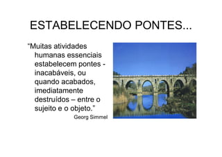 ESTABELECENDO PONTES...
“Muitas atividades
  humanas essenciais
  estabelecem pontes -
  inacabáveis, ou
  quando acabados,
  imediatamente
  destruídos – entre o
  sujeito e o objeto.”
             Georg Simmel
 
