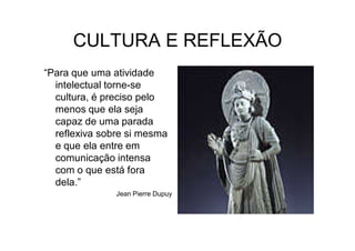 CULTURA E REFLEXÃO
“Para que uma atividade
  intelectual torne-se
  cultura, é preciso pelo
  menos que ela seja
  capaz de uma parada
  reflexiva sobre si mesma
  e que ela entre em
  comunicação intensa
  com o que está fora
  dela.”
               Jean Pierre Dupuy
 