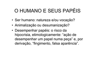 O HUMANO E SEUS PAPÉIS
• Ser humano: natureza e/ou vocação?
• Animalização ou desumanização?
• Desempenhar papéis: o risco da
  hipocrisia, etimologicamente: “ação de
  desempenhar um papel numa peça” e, por
  derivação, “fingimento, falsa aparência”.
 