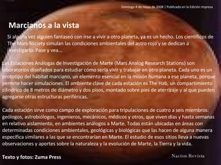 Ciencia / Marte Marcianos a la vista Si alguna vez alguien fantaseó con irse a vivir a otro planeta, ya es un hecho. Los científicos de The Mars Society simulan las condiciones ambientales del astro rojo y se dedican a investigarlo. Pase y vea... Domingo 4 de mayo de 2008 | Publicado en la Edición impresa Las Estaciones Análogas de Investigación de Marte (Mars Analog Research Stations) son laboratorios diseñados para estudiar cómo sería vivir y trabajar en otro planeta. Cada uno es un prototipo del hábitat marciano, un elemento esencial en la misión humana a ese planeta, porque permite hacer simulaciones. El ambiente clave de cada estación es The Hab, un compartimiento cilíndrico de 8 metros de diámetro y dos pisos, montado sobre pies de aterrizaje y al que pueden agregarse otras estructuras periféricas.  Cada estación sirve como campo de exploración para tripulaciones de cuatro a seis miembros: geólogos, astrobiólogos, ingenieros, mecánicos, médicos y otros, que viven días y hasta semanas en relativo aislamiento, en ambientes análogos a Marte. Todas están ubicadas en áreas con determinadas condiciones ambientales, geológicas y biológicas que las hacen de alguna manera específica similares a las que se encontrarían en Marte. El estudio de esos sitios lleva a nuevas observaciones y aportes sobre la naturaleza y la evolución de Marte, la Tierra y la vida.  Texto y fotos: Zuma Press  La  Nacion Revista 
