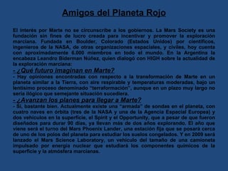Amigos del Planeta Rojo El interés por Marte no se circunscribe a los gobiernos. La Mars Society es una fundación sin fines de lucro creada para incentivar y promover la exploración marciana. Fundada en Boulder, Colorado (Estados Unidos) por científicos, ingenieros de la NASA, de otras organizaciones espaciales, y civiles, hoy cuenta con aproximadamente 6.000 miembros en todo el mundo. En la Argentina la encabeza Leandro Biderman Núñez, quien dialogó con HIGH sobre la actualidad de la exploración marciana: - ¿Qué futuro imaginan en Marte? - Hay opiniones encontradas con respecto a la transformación de Marte en un planeta similar a la Tierra, con aire respirable y temperaturas moderadas, bajo un lentísimo proceso denominado “terraformación”, aunque en un plazo muy largo no sería ilógico que semejante situación sucediera. - ¿Avanzan los planes para llegar a Marte? - Sí, bastante bien. Actualmente existe una “armada” de sondas en el planeta, con cuatro naves en órbita (tres de la NASA y una de la Agencia Espacial Europea) y dos vehículos en la superficie, el Spirit y el Opportunity, que a pesar de que fueron diseñados para durar 90 días, ya llevan más de dos años explorando. El año que viene será el turno del Mars Phoenix Lander, una estación fija que se posará cerca de uno de los polos del planeta para estudiar los suelos congelados. Y en 2009 será lanzado el Mars Science Laboratory, un vehículo del tamaño de una camioneta impulsado por energía nuclear que estudiará los componentes químicos de la superficie y la atmósfera marcianas. 