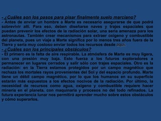 - ¿Cuáles son los pasos para pisar finalmente suelo marciano? - Antes de enviar un hombre a Marte es necesario asegurarse de que podrá sobrevivir allí. Para eso, deben diseñarse naves y trajes espaciales que puedan prevenir los efectos de la radiación solar, una seria amenaza para los astronautas. También crear mecanismos para extraer oxígeno y combustible del planeta, pues un viaje a Marte significa por lo menos tres años fuera de la Tierra y sería muy costoso enviar todos los recursos desde  aquí. - ¿Cuáles son los principales obstáculos? - El primero es la falta de aire respirable. La atmósfera de Marte es muy ligera, con una presión muy baja. Esto fuerza a los futuros exploradores a permanecer en lugares cerrados y salir sólo con trajes espaciales. Otro es la radiación: en la Tierra estamos protegidos por un campo magnético que rechaza los mortales rayos provenientes del Sol y del espacio profundo. Marte tiene un débil campo magnético, por lo que los humanos en su superficie estarán más expuestos a los efectos nocivos de la radiación. Por último, la necesidad de recursos como agua, oxígeno y combustible requiere hacer minería en el planeta, con maquinaria y procesos no del todo refinados. La futura experiencia lunar nos permitirá aprender mucho sobre estos obstáculos y cómo superarlos. 