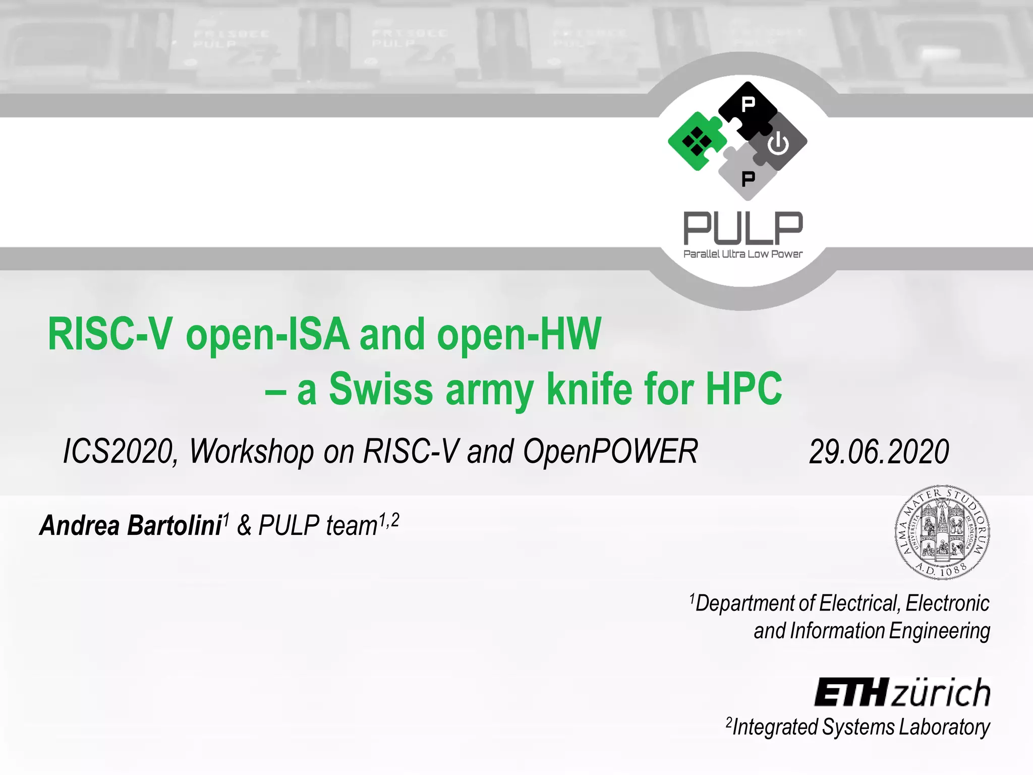 2IntegratedSystems Laboratory
1Department of Electrical,Electronic
and InformationEngineering
RISC-V open-ISA and open-HW
– a Swiss army knife for HPC
ICS2020, Workshop on RISC-V and OpenPOWER 29.06.2020
Andrea Bartolini1 & PULP team1,2
 