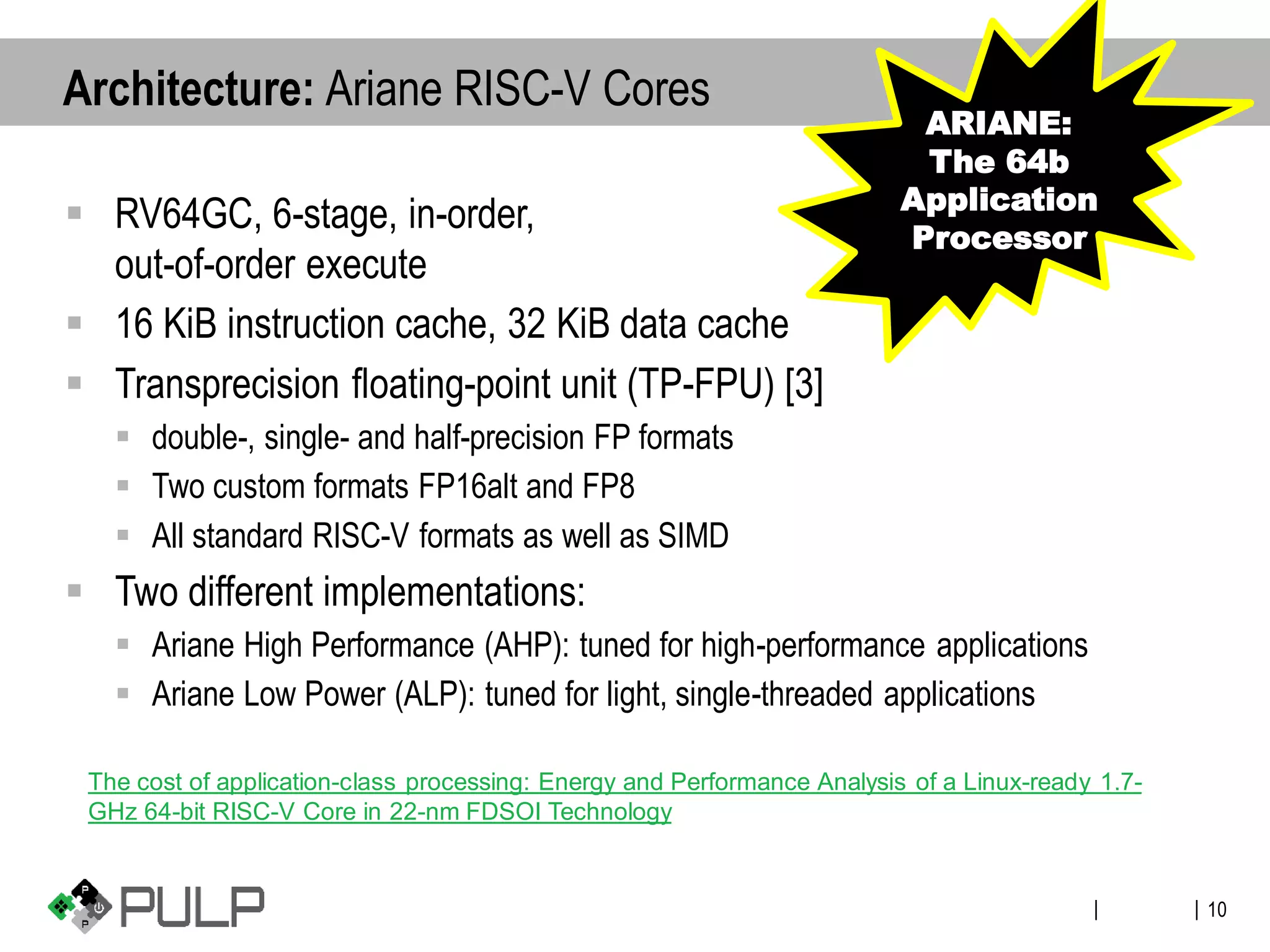 ||
▪ RV64GC, 6-stage, in-order,
out-of-order execute
▪ 16 KiB instruction cache, 32 KiB data cache
▪ Transprecision floating-point unit (TP-FPU) [3]
▪ double-, single- and half-precision FP formats
▪ Two custom formats FP16alt and FP8
▪ All standard RISC-V formats as well as SIMD
▪ Two different implementations:
▪ Ariane High Performance (AHP): tuned for high-performance applications
▪ Ariane Low Power (ALP): tuned for light, single-threaded applications
10
Architecture: Ariane RISC-V Cores
ARIANE:
The 64b
Application
Processor
The cost of application-class processing: Energy and Performance Analysis of a Linux-ready 1.7-
GHz 64-bit RISC-V Core in 22-nm FDSOI Technology
 