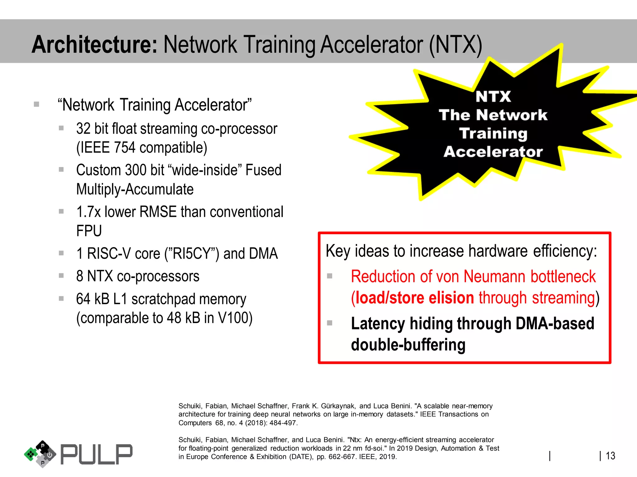 ||
▪ “Network Training Accelerator”
▪ 32 bit float streaming co-processor
(IEEE 754 compatible)
▪ Custom 300 bit “wide-inside” Fused
Multiply-Accumulate
▪ 1.7x lower RMSE than conventional
FPU
▪ 1 RISC-V core (”RI5CY”) and DMA
▪ 8 NTX co-processors
▪ 64 kB L1 scratchpad memory
(comparable to 48 kB in V100)
Key ideas to increase hardware efficiency:
▪ Reduction of von Neumann bottleneck
(load/store elision through streaming)
▪ Latency hiding through DMA-based
double-buffering
13
Architecture: Network Training Accelerator (NTX)
Schuiki, Fabian, Michael Schaffner, Frank K. Gürkaynak, and Luca Benini. "A scalable near-memory
architecture for training deep neural networks on large in-memory datasets." IEEE Transactions on
Computers 68, no. 4 (2018): 484-497.
Schuiki, Fabian, Michael Schaffner, and Luca Benini. "Ntx: An energy-efficient streaming accelerator
for floating-point generalized reduction workloads in 22 nm fd-soi." In 2019 Design, Automation & Test
in Europe Conference & Exhibition (DATE), pp. 662-667. IEEE, 2019.
 