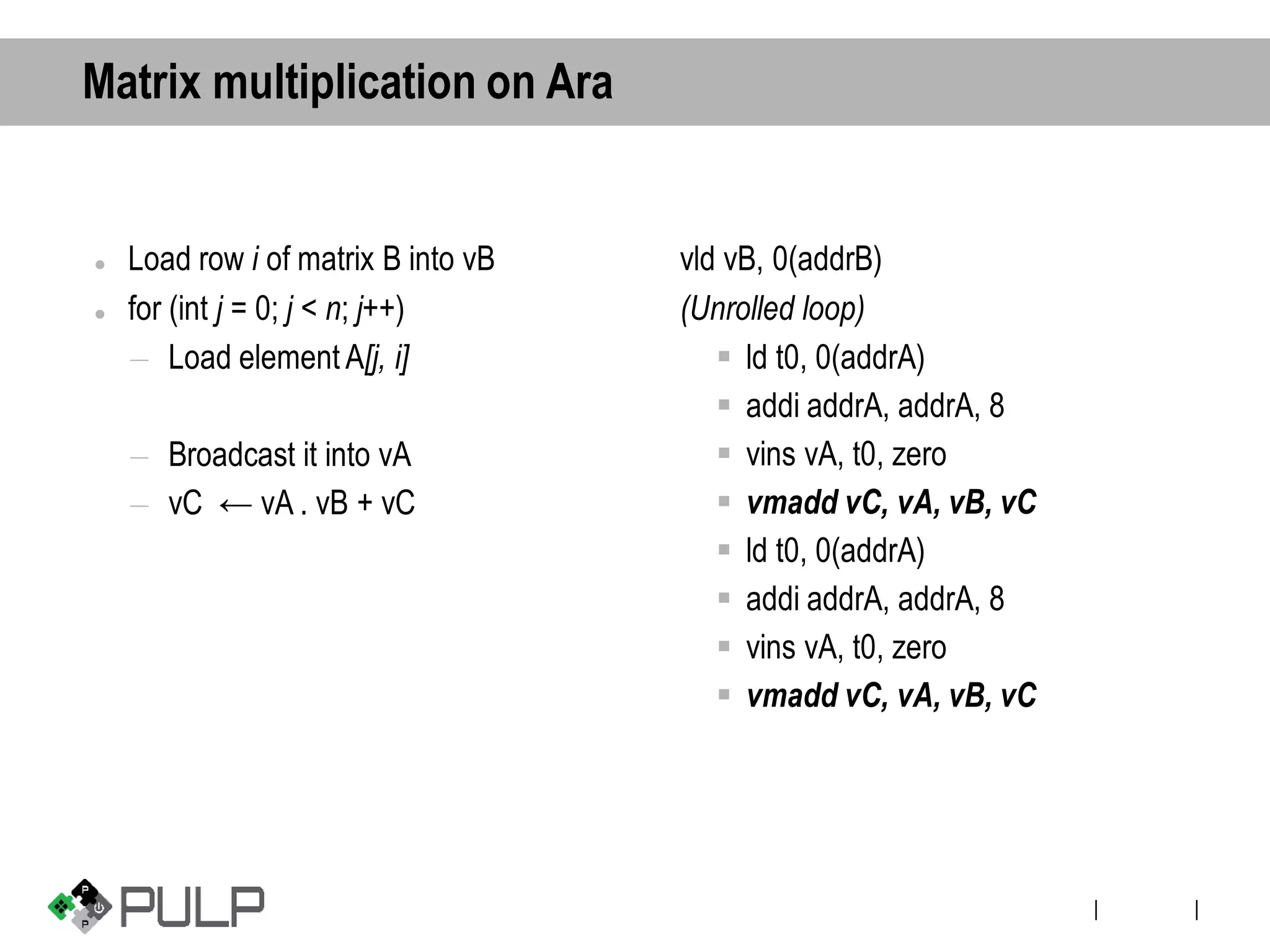 ||
Matrix multiplication on Ara
⚫ Load row i of matrix B into vB
⚫ for (int j = 0; j < n; j++)
– Load element A[j, i]
– Broadcast it into vA
– vC ← vA . vB + vC
vld vB, 0(addrB)
(Unrolled loop)
▪ ld t0, 0(addrA)
▪ addi addrA, addrA, 8
▪ vins vA, t0, zero
▪ vmadd vC, vA, vB, vC
▪ ld t0, 0(addrA)
▪ addi addrA, addrA, 8
▪ vins vA, t0, zero
▪ vmadd vC, vA, vB, vC
 