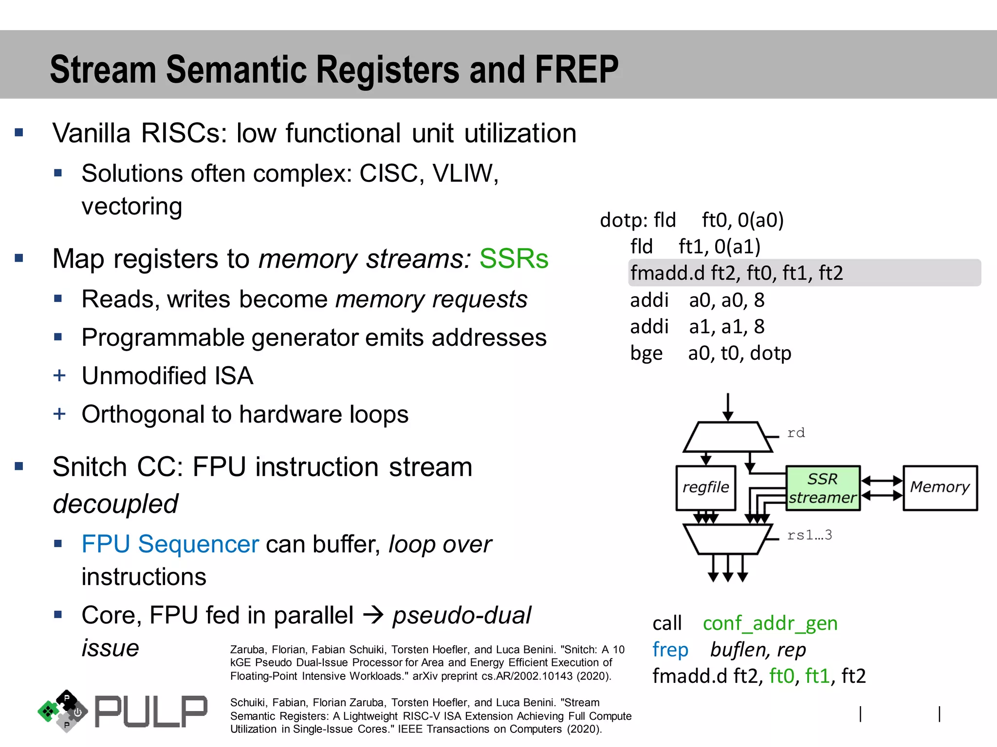 ||
Stream Semantic Registers and FREP
▪ Vanilla RISCs: low functional unit utilization
▪ Solutions often complex: CISC, VLIW,
vectoring
▪ Map registers to memory streams: SSRs
▪ Reads, writes become memory requests
▪ Programmable generator emits addresses
+ Unmodified ISA
+ Orthogonal to hardware loops
▪ Snitch CC: FPU instruction stream
decoupled
▪ FPU Sequencer can buffer, loop over
instructions
▪ Core, FPU fed in parallel → pseudo-dual
issue
dotp: fld ft0, 0(a0)
fld ft1, 0(a1)
fmadd.d ft2, ft0, ft1, ft2
addi a0, a0, 8
addi a1, a1, 8
bge a0, t0, dotp
call conf_addr_gen
frep buflen, rep
fmadd.d ft2, ft0, ft1, ft2
Zaruba, Florian, Fabian Schuiki, Torsten Hoefler, and Luca Benini. "Snitch: A 10
kGE Pseudo Dual-Issue Processor for Area and Energy Efficient Execution of
Floating-Point Intensive Workloads." arXiv preprint cs.AR/2002.10143 (2020).
Schuiki, Fabian, Florian Zaruba, Torsten Hoefler, and Luca Benini. "Stream
Semantic Registers: A Lightweight RISC-V ISA Extension Achieving Full Compute
Utilization in Single-Issue Cores." IEEE Transactions on Computers (2020).
 