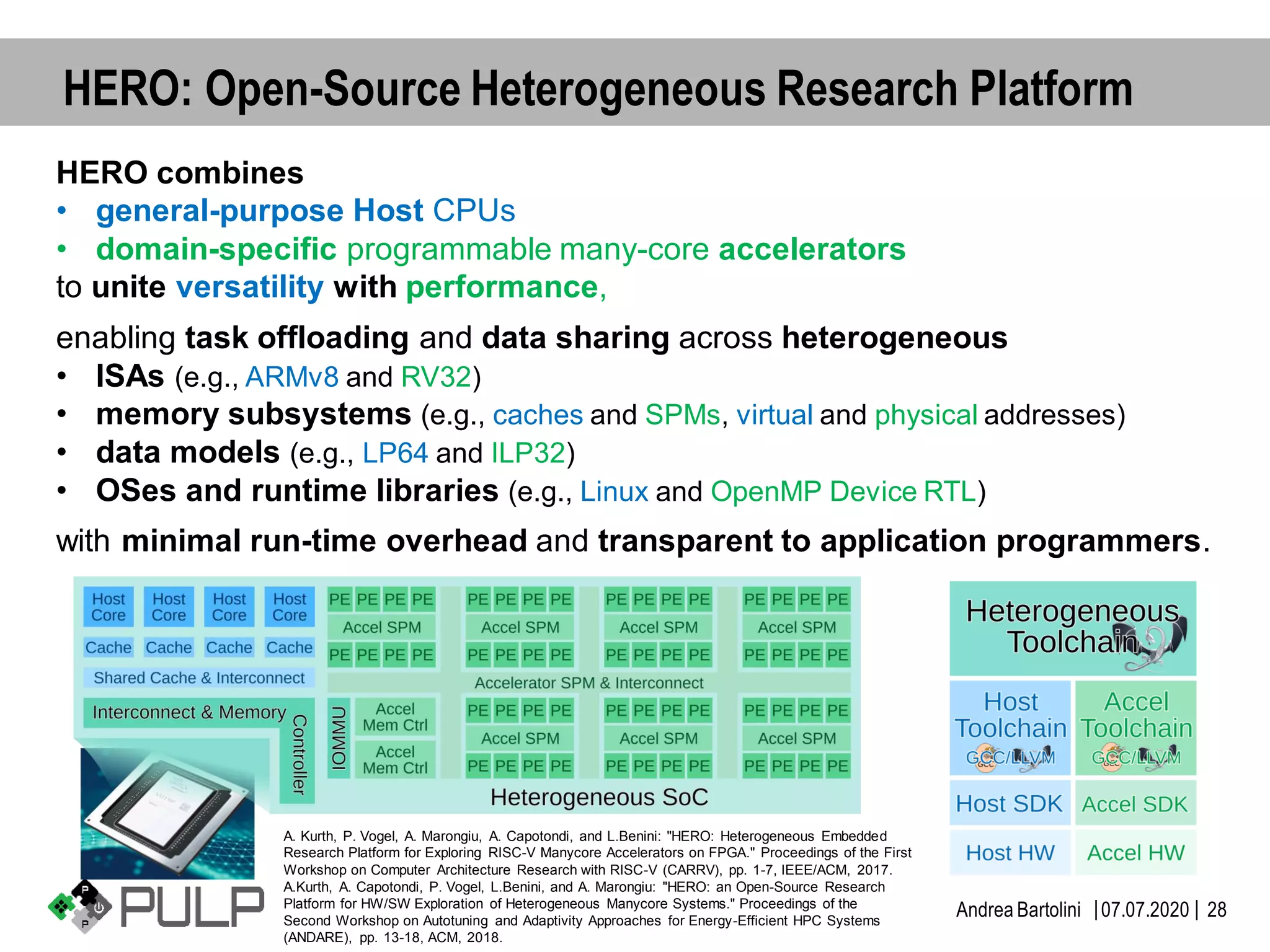 ||07.07.2020Andrea Bartolini 28
HERO: Open-Source Heterogeneous Research Platform
HERO combines
• general-purpose Host CPUs
• domain-specific programmable many-core accelerators
to unite versatility with performance,
enabling task offloading and data sharing across heterogeneous
• ISAs (e.g., ARMv8 and RV32)
• memory subsystems (e.g., caches and SPMs, virtual and physical addresses)
• data models (e.g., LP64 and ILP32)
• OSes and runtime libraries (e.g., Linux and OpenMP Device RTL)
with minimal run-time overhead and transparent to application programmers.
A. Kurth, P. Vogel, A. Marongiu, A. Capotondi, and L.Benini: "HERO: Heterogeneous Embedded
Research Platform for Exploring RISC-V Manycore Accelerators on FPGA." Proceedings of the First
Workshop on Computer Architecture Research with RISC-V (CARRV), pp. 1-7, IEEE/ACM, 2017.
A.Kurth, A. Capotondi, P. Vogel, L.Benini, and A. Marongiu: "HERO: an Open-Source Research
Platform for HW/SW Exploration of Heterogeneous Manycore Systems." Proceedings of the
Second Workshop on Autotuning and Adaptivity Approaches for Energy-Efficient HPC Systems
(ANDARE), pp. 13-18, ACM, 2018.
 
