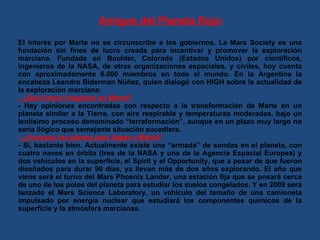 Amigos del Planeta Rojo El interés por Marte no se circunscribe a los gobiernos. La Mars Society es una fundación sin fines de lucro creada para incentivar y promover la exploración marciana. Fundada en Boulder, Colorado (Estados Unidos) por científicos, ingenieros de la NASA, de otras organizaciones espaciales, y civiles, hoy cuenta con aproximadamente 6.000 miembros en todo el mundo. En la Argentina la encabeza Leandro Biderman Núñez, quien dialogó con HIGH sobre la actualidad de la exploración marciana: - ¿Qué futuro imaginan en Marte? - Hay opiniones encontradas con respecto a la transformación de Marte en un planeta similar a la Tierra, con aire respirable y temperaturas moderadas, bajo un lentísimo proceso denominado “terraformación”, aunque en un plazo muy largo no sería ilógico que semejante situación sucediera. - ¿Avanzan los planes para llegar a Marte? - Sí, bastante bien. Actualmente existe una “armada” de sondas en el planeta, con cuatro naves en órbita (tres de la NASA y una de la Agencia Espacial Europea) y dos vehículos en la superficie, el Spirit y el Opportunity, que a pesar de que fueron diseñados para durar 90 días, ya llevan más de dos años explorando. El año que viene será el turno del Mars Phoenix Lander, una estación fija que se posará cerca de uno de los polos del planeta para estudiar los suelos congelados. Y en 2009 será lanzado el Mars Science Laboratory, un vehículo del tamaño de una camioneta impulsado por energía nuclear que estudiará los componentes químicos de la superficie y la atmósfera marcianas. 